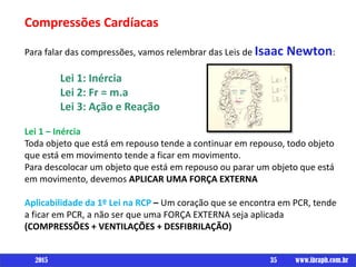Um livro porCompressões Cardíacas
Para falar das compressões, vamos relembrar das Leis de Isaac Newton:
Lei 1: Inércia
Lei 2: Fr = m.a
Lei 3: Ação e Reação
Lei 1 – Inércia
Toda objeto que está em repouso tende a continuar em repouso, todo objeto
que está em movimento tende a ficar em movimento.
Para descolocar um objeto que está em repouso ou parar um objeto que está
em movimento, devemos APLICAR UMA FORÇA EXTERNA
Aplicabilidade da 1º Lei na RCP – Um coração que se encontra em PCR, tende
a ficar em PCR, a não ser que uma FORÇA EXTERNA seja aplicada
(COMPRESSÕES + VENTILAÇÕES + DESFIBRILAÇÃO)
35 www.ibraph.com.br2015
 