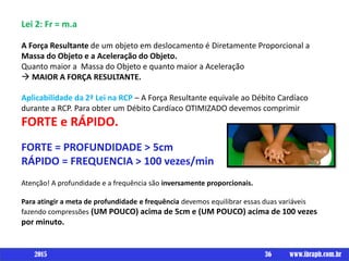 Lei 2: Fr = m.a
A Força Resultante de um objeto em deslocamento é Diretamente Proporcional a
Massa do Objeto e a Aceleração do Objeto.
Quanto maior a Massa do Objeto e quanto maior a Aceleração
 MAIOR A FORÇA RESULTANTE.
Aplicabilidade da 2ª Lei na RCP – A Força Resultante equivale ao Débito Cardíaco
durante a RCP. Para obter um Débito Cardíaco OTIMIZADO devemos comprimir
FORTE e RÁPIDO.
FORTE = PROFUNDIDADE > 5cm
RÁPIDO = FREQUENCIA > 100 vezes/min
Atenção! A profundidade e a frequência são inversamente proporcionais.
Para atingir a meta de profundidade e frequência devemos equilibrar essas duas variáveis
fazendo compressões (UM POUCO) acima de 5cm e (UM POUCO) acima de 100 vezes
por minuto.
36 www.ibraph.com.br2015
 
