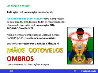 Lei 3: Ação e Reação
Toda ação terá uma reação proporcional.
Aplicabilidade da 3º Lei na RCP – Uma Compressão
bem realizada, atendendo a todas as recomendações
técnicas de execução terá uma reação BOA
PROPORCIONALMENTE.
Além de realizar compressões FORTES (> 5cm) e
RÁPIDAS (>100x/min) também é necessário
posicionar corretamente 3 PARTES CRÍTICAS 
como veremos nas ilustrações a seguir...
37 www.ibraph.com.br2015
 