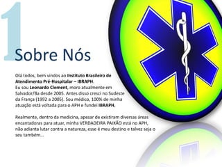Sobre Nós
Olá todos, bem vindos ao Instituto Brasileiro de
Atendimento Pré-Hospitalar – IBRAPH.
Eu sou Leonardo Clement, moro atualmente em
Salvador/Ba desde 2005. Antes disso cresci no Sudeste
da França (1992 a 2005). Sou médico, 100% de minha
atuação está voltada para o APH e fundei IBRAPH.
Realmente, dentro da medicina, apesar de existiram diversas áreas
encantadoras para atuar, minha VERDADEIRA PAIXÃO está no APH,
não adianta lutar contra a natureza, esse é meu destino e talvez seja o
seu também...
 