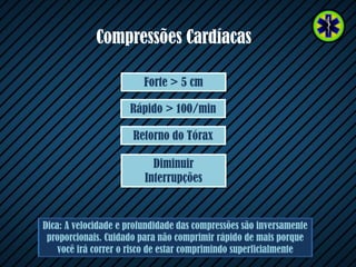 Compressões Cardíacas
Dica: A velocidade e profundidade das compressões são inversamente
proporcionais. Cuidado para não comprimir rápido de mais porque
você irá correr o risco de estar comprimindo superficialmente
Diminuir
Interrupções
Retorno do Tórax
Rápido > 100/min
Forte > 5 cm
 