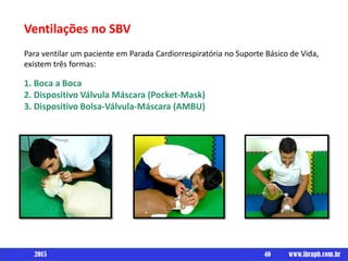 Ventilações no SBV
Para ventilar um paciente em Parada Cardiorrespiratória no Suporte Básico de Vida,
existem três formas:
1. Boca a Boca
2. Dispositivo Válvula Máscara (Pocket-Mask)
3. Dispositivo Bolsa-Válvula-Máscara (AMBU)
40 www.ibraph.com.br2015
 