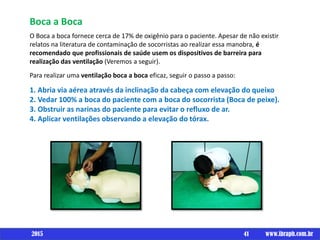 Boca a Boca
O Boca a boca fornece cerca de 17% de oxigênio para o paciente. Apesar de não existir
relatos na literatura de contaminação de socorristas ao realizar essa manobra, é
recomendado que profissionais de saúde usem os dispositivos de barreira para
realização das ventilação (Veremos a seguir).
Para realizar uma ventilação boca a boca eficaz, seguir o passo a passo:
1. Abria via aérea através da inclinação da cabeça com elevação do queixo
2. Vedar 100% a boca do paciente com a boca do socorrista (Boca de peixe).
3. Obstruir as narinas do paciente para evitar o refluxo de ar.
4. Aplicar ventilações observando a elevação do tórax.
41 www.ibraph.com.br2015
 