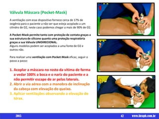 Válvula Máscara (Pocket-Mask)
A ventilação com esse dispositivo fornece cerca de 17% de
oxigênio para o paciente a não ser que esteja acoplado a um
cilindro de O2, neste caso podemos chegar a mais de 90% de O2.
A Pocket-Mask permite tanto com proteção de contato graças a
sua estrutura de silicone quanto uma proteção respiratória
graças a sua Válvula UNIDIRECIONAL.
Alguns modelos podem ser acoplados a uma fonte de O2 e
outros não.
Para realizar uma ventilação com Pocket-Mask eficaz, seguir o
passo a passo:
1. Acoplar a máscara no rosto da vítima de forma
a vedar 100% a boca e o nariz do paciente e a
não permitir escape de ar pelas laterais.
2. Abrir a via aérea com a manobra de inclinação
da cabeça com elevação do queixo.
3. Aplicar ventilações observando a elevação do
tórax.
42 www.ibraph.com.br2015
 