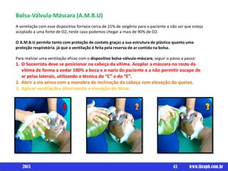 Bolsa-Válvula-Máscara (A.M.B.U)
A ventilação com esse dispositivo fornece cerca de 21% de oxigênio para o paciente a não ser que esteja
acoplado a uma fonte de O2, neste caso podemos chegar a mais de 90% de O2.
O A.M.B.U permite tanto com proteção de contato graças a sua estrutura de plástico quanto uma
proteção respiratória já que a ventilação é feita pela reserva de ar contida na bolsa.
Para realizar uma ventilação eficaz com o dispositivo bolsa-válvula-máscara, seguir o passo a passo:
1. O Socorrista deve se posicionar na cabeça da vítima. Acoplar a máscara no rosto da
vítima de forma a vedar 100% a boca e o nariz do paciente e a não permitir escape de
ar pelas laterais, utilizando a técnica do “C” e do “E”.
2. Abrir a via aérea com a manobra de inclinação da cabeça com elevação do queixo.
3. Aplicar ventilações observando a elevação do tórax.
43 www.ibraph.com.br2015
 