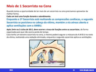 Mais de 1 Socorrista na Cena
Quando temos a oportunidade de ter mais de um socorrista na cena precisamos aproveitar da
melhor forma.
Cada um terá uma função durante o atendimento.
Enquanto o 1º Socorrista está realizando as compressões cardíacas, o segundo
Socorrista se posiciona na cabeça da vítima, mantém a via aéreas aberta e
aplica ventilações com o AMBU.
Após 2min ou 5 ciclos de 30:2, deve ocorrer a troca de funções entre os socorristas, de forma
organizada para que não ocorra perda de tempo.
Caso tenha um terceiro socorrista na cena, o mesmo poderá segurar a máscara do A.M.B.U no rosto
da vítima, realizando uma vedação otimizada, enquanto o segundo socorrista aplica as ventilações.
45 www.ibraph.com.br2015
 