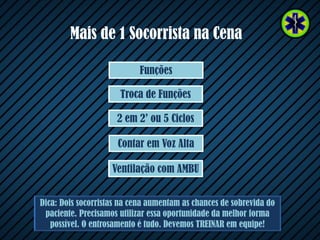 Mais de 1 Socorrista na Cena
Dica: Dois socorristas na cena aumentam as chances de sobrevida do
paciente. Precisamos utilizar essa oportunidade da melhor forma
possível. O entrosamento é tudo. Devemos TREINAR em equipe!
Contar em Voz Alta
2 em 2’ ou 5 Ciclos
Troca de Funções
Funções
Ventilação com AMBU
 