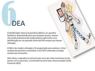 DEA
O Desfibrilador Externo Automático (DEA) é um aparelho
fantástico, desenvolvido para que qualquer pessoa, mesmo
não sendo profissional de saúde pudesse administrar uma
desfibrilação em um paciente vítima de PCR sempre que houver
indicação.
O DEA é de simples utilização e foi programado para analisar o ritmo
cardíaco do paciente e reconhecer uma FV/TV indicando o choque
sempre que necessário.
Além disso, o aparelho se comunica por voz e por sinais luminosos no seu
painel, com o socorrista, o orientando durante toda a Ressuscitação Cardio
Pulmonar (RCP).
 
