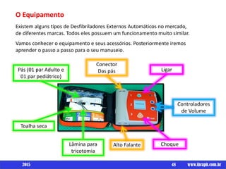O Equipamento
Existem alguns tipos de Desfibriladores Externos Automáticos no mercado,
de diferentes marcas. Todos eles possuem um funcionamento muito similar.
Vamos conhecer o equipamento e seus acessórios. Posteriormente iremos
aprender o passo a passo para o seu manuseio.
48 www.ibraph.com.br
Ligar
Controladores
de Volume
Choque
Conector
Das pás
Alto FalanteLâmina para
tricotomia
Toalha seca
Pás (01 par Adulto e
01 par pediátrico)
2015
 