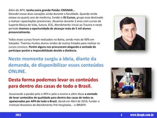 Além do APH, tenho outra grande Paixão: ENSINAR...
Descobri essas duas vocações ainda durante a faculdade. Quando ainda
estava no quarto ano de medicina, fundei o ISI Cursos, grupo esse destinado
a realizar capacitações presenciais. Atuamos durante 3 anos com cursos de
Suporte Básico de Vida, Sutura, ECG, Atendimento inicial ao Trauma e neste
período tivemos a oportunidade de alcançar mais de 5 mil alunos
presencialmente.
Todos esses cursos foram realizados na Bahia, sendo mais de 90% em
Salvador. Tivemos muitos alunos vindos de outros Estados para realizar os
cursos conosco. Porém alguns nos procuraram alegando a vontade de
participar porém a impossibilidade devido a distância.
Neste momento surgiu a ideia, diante da
demanda, de disponibilizar esses conteúdos
ONLINE.
Desta forma podemos levar os conteúdos
para dentro das casas de todo o Brasil.
Associando a paixão pelo o APH e pelo o ensino e além disso a vontade
de levar conteúdos de qualidade para dentro das casas de todos os
apaixonados por APH de todo o Brasil, decidi em Abril de 2014, fundar o
Instituto Brasileiro de Atendimento Pré-Hospitalar, - o IBRAPH.
4 www.ibraph.com.br2015
 