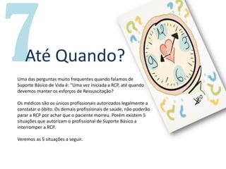Um livro por
Até Quando?
Uma das perguntas muito frequentes quando falamos de
Suporte Básico de Vida é: “Uma vez iniciada a RCP, até quando
devemos manter os esforços de Ressuscitação?
Os médicos são os únicos profissionais autorizados legalmente a
constatar o óbito. Os demais profissionais de saúde, não poderão
parar a RCP por achar que o paciente morreu. Porém existem 5
situações que autorizam o profissional de Suporte Básico a
interromper a RCP.
Veremos as 5 situações a seguir.
 