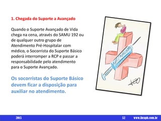 Um livro por
1. Chegada do Suporte a Avançado
Quando o Suporte Avançado de Vida
chega na cena, através do SAMU 192 ou
de qualquer outro grupo de
Atendimento Pré-Hospitalar com
médico, o Socorrista do Suporte Básico
poderá interromper a RCP e passar a
responsabilidade pelo atendimento
para o Suporte Avançado.
Os socorristas do Suporte Básico
devem ficar a disposição para
auxiliar no atendimento.
52 www.ibraph.com.br2015
 