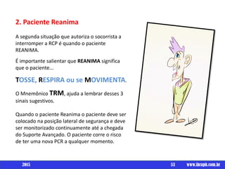 Um livro por
2. Paciente Reanima
A segunda situação que autoriza o socorrista a
interromper a RCP é quando o paciente
REANIMA.
É importante salientar que REANIMA significa
que o paciente...
TOSSE, RESPIRA ou se MOVIMENTA.
O Mnemônico TRM, ajuda a lembrar desses 3
sinais sugestivos.
Quando o paciente Reanima o paciente deve ser
colocado na posição lateral de segurança e deve
ser monitorizado continuamente até a chegada
do Suporte Avançado. O paciente corre o risco
de ter uma nova PCR a qualquer momento.
53 www.ibraph.com.br2015
 
