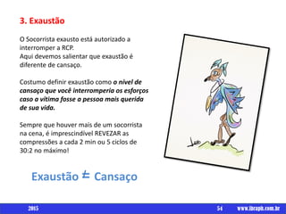 Um livro por
3. Exaustão
O Socorrista exausto está autorizado a
interromper a RCP.
Aqui devemos salientar que exaustão é
diferente de cansaço.
Costumo definir exaustão como o nível de
cansaço que você interromperia os esforços
caso a vítima fosse a pessoa mais querida
de sua vida.
Sempre que houver mais de um socorrista
na cena, é imprescindível REVEZAR as
compressões a cada 2 min ou 5 ciclos de
30:2 no máximo!
Exaustão = Cansaço
54 www.ibraph.com.br2015
 