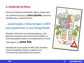 Um livro por
4. Ambiente de Risco
Caso um ambiente inicialmente seguro, evolua para
um ambiente de risco ou zona quente, durante o
atendimento, o socorrista está...
...autorizado a interromper a RCP
para preservar a sua integridade.
Quando a vítima for uma criança pequena, e for
possível transportar essa vítima com facilidade, o
socorrista poderá realizar o transporte para um local
mais seguro, ou zona fria.
Exemplos de zona quente no APH, são, incêndios,
riscos de explosão, tiroteios, rodovias com
movimento de automóveis entre outros...
55 www.ibraph.com.br2015
 
