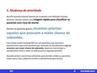 Um livro por
5. Mudança de prioridade
No APH quando estamos falando de incidentes com Múltiplas Vítimas,
devemos sempre realizar uma triagem rápida para classificar os
paciente com risco de morte.
Dentre os paciente graves, devemos priorizar
aqueles que possuem a maior chance de
sobrevida.
Caso esteja sendo realizada RCP em um paciente e que durante o
atendimento surja outro paciente que necessite de atendimento e que se
encontra com maior chance de sobrevida, devemos interromper o
atendimento inicial e voltar os esforço para o segundo paciente.
Quando existem socorristas suficientes para atender ambos os pacientes,
neste caso é claro, podemos manter o atendimento para ambos.
56 www.ibraph.com.br2015
 