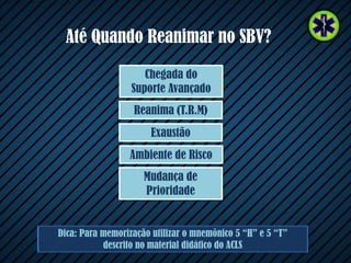 Até Quando Reanimar no SBV?
Dica: Para memorização utilizar o mnemônico 5 “H” e 5 “T”
descrito no material didático do ACLS
Ambiente de Risco
Exaustão
Reanima (T.R.M)
Chegada do
Suporte Avançado
Mudança de
Prioridade
 