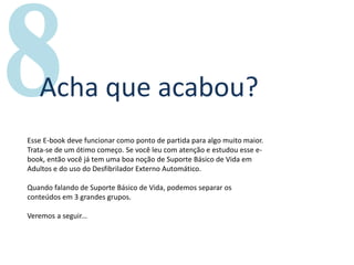 Um livro por
Acha que acabou?
Esse E-book deve funcionar como ponto de partida para algo muito maior.
Trata-se de um ótimo começo. Se você leu com atenção e estudou esse e-
book, então você já tem uma boa noção de Suporte Básico de Vida em
Adultos e do uso do Desfibrilador Externo Automático.
Quando falando de Suporte Básico de Vida, podemos separar os
conteúdos em 3 grandes grupos.
Veremos a seguir...
 
