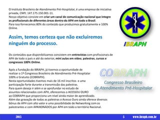 Um livro porO Instituto Brasileiro de Atendimento Pré-Hospitalar, é uma empresa de iniciativa
privada, CNPJ: 147.175.150.001-11.
Nosso objetivo consiste em criar um canal de comunicação nacional que integre
os profissionais de diferentes áreas dentro do APH em todo o Brasil.
Para isso fornecemos 80% do conteúdo que produzimos gratuitamente e 100%
Online.
Assim, temos certeza que não excluiremos
ninguém do processo.
Os conteúdos que disponibilizamos consistem em entrevistas com profissionais de
APH de todo o país e até do exterior, mini aulas em vídeo, palestras, cursos e
congressos 100% Online.
Após a fundação do IBRAPH, já tivemos a oportunidade de
realizar o 1º Congresso Brasileiro de Atendimento Pré-Hospitalar
100% e Gratuito (COBRAPH).
Nesta oportunidades tivemos mais de 16 mil inscritos e uma
participação forte durante a transmissão das palestras.
Para quem deseja ir além e se aprofundar no estudo de
assuntos relacionados com APH, oferecemos o ACESSOU OURO
ao COBRAPH que proporciona um nível ainda maior de aprendizado.
Além das gravação de todas as palestras o Acesso Ouro ainda oferece diversos
bônus de APH com alto valor e uma possibilidade de Networking com os
palestrantes e com APAIXONADOS por APH em todo o território Nacional.
5 www.ibraph.com.br2015
 