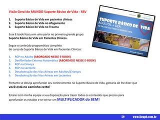 Um livro por
Visão Geral do MUNDO Suporte Básico de Vida - SBV
1. Suporte Básico de Vida em pacientes clínicos
2. Suporte Básico de Vida no Afogamento
3. Suporte Básico de Vida no Trauma
Esse E-book focou em uma parte no primeiro grande grupo:
Suporte Básico de Vida em Pacientes Clínicos.
Segue o conteúdo programático completo
do curso de Suporte Básico de Vida em Pacientes Clínicos:
1. RCP no Adulto (ABORDADO NESSE E-BOOK)
2. Desfibrilador Externo Automático (ABORDADO NESSE E-BOOK)
3. RCP na Criança
4. RCP no Lactente
5. Desobstrução das Vias Aéreas em Adultos/Crianças
6. Desobstrução das Vias Aéreas em Lactentes
Portanto se deseja aprofundar seu conhecimento no Suporte Básico de Vida, gostaria de lhe dizer que
você está no caminho certo!
Estarei com minha equipe a sua disposição para trazer todos os conteúdos que precisa para
aprofundar os estudos e se tornar um MULTIPLICADOR do BEM!
59 www.ibraph.com.br
 