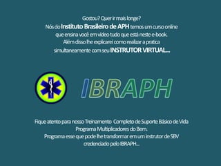 Gostou?Querirmaislonge?
NósdoInstitutoBrasileirodeAPHtemosumcursoonline
queensinavocêemvídeotudoqueestánestee-book.
Alémdissolheexplicareicomorealizarapratica
simultaneamentecomseuINSTRUTORVIRTUAL...
FiqueatentoparanossoTreinamento CompletodeSuporteBásicodeVida
ProgramaMultiplicadoresdoBem.
ProgramaessequepodelhetransformaremuminstrutordeSBV
credenciadopeloIBRAPH...
 