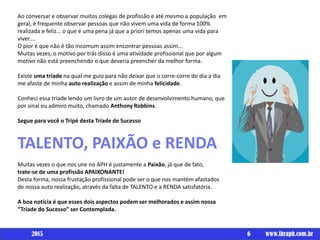 Ao conversar e observar muitos colegas de profissão e até mesmo a população em
geral, é frequente observar pessoas que não vivem uma vida de forma 100%
realizada e feliz... o que é uma pena já que a priori temos apenas uma vida para
viver....
O pior é que não é tão incomum assim encontrar pessoas assim...
Muitas vezes, o motivo por trás disso é uma atividade profissional que por algum
motivo não está preenchendo o que deveria preencher da melhor forma.
Existe uma tríade na qual me guio para não deixar que o corre-corre do dia a dia
me afaste de minha auto realização e assim de minha felicidade.
Conheci essa tríade lendo um livro de um autor de desenvolvimento humano, que
por sinal eu admiro muito, chamado Anthony Robbins.
Segue para você o Tripé desta Tríade de Sucesso
TALENTO, PAIXÃO e RENDA
Muitas vezes o que nos une no APH é justamente a Paixão, já que de fato,
trate-se de uma profissão APAIXONANTE!
Desta forma, nossa frustação profissional pode ser o que nos mantém afastados
de nossa auto realização, através da falta de TALENTO e a RENDA satisfatória.
A boa notícia é que esses dois aspectos podem ser melhorados e assim nossa
“Tríade do Sucesso” ser Contemplada.
6 www.ibraph.com.br2015
 