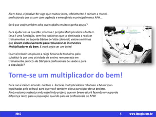 Além disso, é possível ter algo que muitas vezes, infelizmente é comum a muitos
profissionais que atuam com urgência e emergência e principalmente APH...
Será que você também acha que trabalha muito e ganha pouco?
Para ajudar nessa questão, criamos o projeto Multiplicadores do Bem.
Essa é uma fundação, sem fins lucrativos que se destinada a realizar
treinamentos de Suporte Básico de Vida cobrando valores mínimos
que sirvam exclusivamente para remunerar os instrutores
Multiplicadores do bem. E você pode ser um deles!
Que tal reduzir um pouco a carga horária de trabalho, para
substitui-la por uma atividade de ensino remunerada em
treinamento práticos de SBV para profissionais de saúde e para
a população?
Torne-se um multiplicador do bem!
Para isso estamos criando núcleos e âncoras multiplicadoras Estaduais e Municipais
espalhadas pelo o Brasil para que você também possa participar desse projeto.
Ainda estamos estruturando esse lindo projeto que em breve estará fazendo uma grande
diferença tanto para a população quando para os profissionais de APH!
8 www.ibraph.com.br2015
 