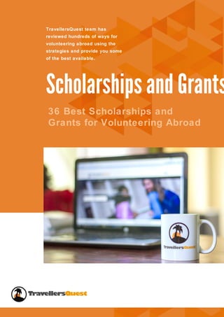 1
Scholarships and Grants
36 Best Scholarships and
Grants for Volunteering Abroad
TravellersQuest team has
reviewed hundreds of ways for
volunteering abroad using the
strategies and provide you some
of the best available.
Scholarships and Grants
TravellersQuest.com
 
