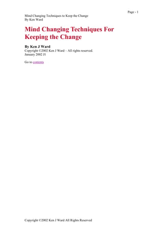 Page - 1
Mind Changing Techniques to Keep the Change
By Ken Ward

Mind Changing Techniques For
Keeping the Change
By Ken J Ward
Copyright ©2002 Ken J Ward – All rights reserved.
January 2002 J1
Go to contents

Copyright ©2002 Ken J Ward All Rights Reserved

 
