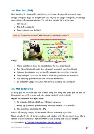 3.4. Hình ảnh (IMG)
Hình ảnh cũng là 1 thành phần của nội dung và nó cũng cần được tối ưu theo từ khóa.
Google không đọc được nội dung file ảnh (xấu hay đẹp thì Google không biết), mà chỉ đọc
được những phần nội dung văn bản. Với hình ảnh, bạn cần đặt từ khóa trong:


Tên file ảnh



Thẻ ALT (mô tả ảnh)



Dòng chú thích phía dưới ảnh

<IMG src="/images/dao-tao-seo.gif" ALT="Chương trình đào tạo seo master"/>

Lưu ý:


Không chặn Robot (trong file robots.txt) đọc thư mục chứa file ảnh



Tạo thêm nhiều backlink đến ảnh, bằng cách nhúng ảnh vào nhiều bài viết.



Nội dung ảnh phải phù hợp với chủ đề trang web, làm rõ nghĩa cho bài viết.



Dung lượng và kích thước file ảnh vừa đủ để trang web được tải nhanh hơn.



Văn bản xung quanh hình ảnh phải liên quan đến từ khóa.



Để chắc chắn Google index, bạn nên đặt URL ảnh trong file sitemap.xml

3.5. Mật độ từ khóa
Là tỷ lệ giữa số lần xuất hiện của từ khóa trong một trang web (bao gồm cả Title và
Description), so với tổng số lần xuất hiện của tất cả các từ có cùng độ dài.
Một số lời khuyên về mật độ từ khóa:
1. Từ khóa cần SEO có mật độ cao nhất trong trang web.
2. Không lặp lại từ khóa quá nhiều trong mỗi đoạn văn bản (>= 3 là nhiều).
3. Mật độ từ khóa tốt nhất từ 2% – 5%
Bạn có thể sử dụng công cụ SEOQuake để kiểm tra nhanh mật độ từ khóa.
Ngoài các yếu tố trên, nội dung trong trang web của bạn phải hấp dẫn người dùng. Nếu tỷ
lệ thoát (Bounce Rate) thấp - nghĩa là khách hàng ở lại trang web càng lâu càng tốt.
==> Tham khảo: 4 Cách để Google Index nhanh bài viết.
iNET SEO MASTER 2014

V3.0 - 18/12/2013

12

 