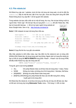 4.3. File robots.txt
Khi Robot truy cập vào 1 website, trước khi đọc nội dung các trang web, nó sẽ tìm đến file
robots.txt. Đây là một file text, đặt ở thư mục gốc, chứa các dòng lệnh dùng để CẤM
Robot không được truy cập đến 1 số tài nguyên trên website.
Trong website của bạn chắc chắn sẽ có một số trang, thư mục, file mà bạn không muốn bị
người khác “nhòm ngó”. Khi đó bạn hãy sử dụng lệnh DisAllow để cấm Robot đọc. Nếu
bạn sử dụng lệnh Allow: /, tất cả mọi ngóc ngách trong website sẽ
được Google index. Xem ví dụ: http://inet.edu.vn/robots.txt
Bước 1: Mở notepad và soạn nội dung theo mẫu sau
User-agent: *
<-- tất cả các spiders
Disallow: /admin/
<-- cấm đọc các trang trong
Disallow: /private/
thư mục admin.
Disallow: /backup/
Allow:/
<-- cho phép đọc phần còn lại
Sitemap: http://inet.edu.vn/sitemap.xml

Bước 2: Copy file lên thư mục gốc của website
Nếu thấy website bị mất nhiều index, bạn hãy kiểm tra file robots.txt xem có dòng cấm
(DISALLOW) Robot đọc nội dung trang web hay không. Ngoài cách sử dụng file robots.txt,
bạn có thể sử dụng thẻ META ROBOTS trong phần <head>...</head> của nội dung HTML
để điều khiển Robot truy cập vào trang web đó:
<META name="robots" content="index, follow" />
Trong đó, giá trị của trường content:


ALL

Cho phép Robots Index và đi theo links tới trang khác = Index, Follow



NONE

Không cho Index và không cho đi tới trang khác = NoIndex, NoFollow



[NO]INDEX

[Không] cho phép Robot index trang web



[NO]FOLLOW [Không] cho phép Robot lần theo các link đến trang đích, không
truyền giá trị cho trang đích.

Khi Robot đọc file robots.txt, nó sẽ đưa nội dung của file này về máy chủ để báo cáo. Bạn
có thể xem nội dung này trong Webmaster Tools, menu: Tình trạng >> URL bị chặn.

iNET SEO MASTER 2014

V3.0 - 18/12/2013

14

 