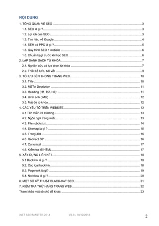 NỘI DUNG
1. TỔNG QUAN VỀ SEO ........................................................................................................... 3
1.1. SEO là gì ? ...................................................................................................................... 3
1.2. Lợi ích của SEO .............................................................................................................. 3
1.3. Tìm hiểu về Google ......................................................................................................... 4
1.4. SEM và PPC là gì ? ......................................................................................................... 5
1.5. Quy trình SEO 1 website ................................................................................................. 6
1.6. Chuẩn bị gì trước khi học SEO ........................................................................................ 6
2. LẬP DANH SÁCH TỪ KHÓA ................................................................................................. 7
2.1. Nghiên cứu và lựa chọn từ khóa ..................................................................................... 7
2.2. Thiết kế URL bài viết ....................................................................................................... 9
3. TỐI ƯU BÊN TRONG TRANG WEB .................................................................................... 10
3.1. Title ............................................................................................................................... 10
3.2. META Decription ........................................................................................................... 11
3.3. Heading (H1, H2, H3): ................................................................................................... 11
3.4. Hình ảnh (IMG) .............................................................................................................. 12
3.5. Mật độ từ khóa .............................................................................................................. 12
4. CÁC YẾU TỐ TRÊN WEBSITE............................................................................................ 13
4.1 Tên miền và Hosting ....................................................................................................... 13
4.2. Ngôn ngữ trang web ...................................................................................................... 13
4.3. File robots.txt ................................................................................................................. 14
4.4. Sitemap là gì ?............................................................................................................... 15
4.5. Trang 404 ...................................................................................................................... 16
4.6. Redirect 301 .................................................................................................................. 16
4.7. Canonical ...................................................................................................................... 17
4.8. Kiểm tra lỗi HTML .......................................................................................................... 17
5. XÂY DỰNG LIÊN KẾT ......................................................................................................... 18
5.1 Backlink là gì ? ............................................................................................................... 18
5.2. Các loại backlink............................................................................................................ 18
5.3. Pagerank là gì? ............................................................................................................. 19
5.4. Nofollow là gì ? .............................................................................................................. 20
6. MỘT SỐ KỸ THUẬT BLACK-HAT SEO ............................................................................... 21
7. KIỂM TRA THỨ HẠNG TRANG WEB .................................................................................. 22
Tham khảo một số chủ đề khác: .............................................................................................. 23

iNET SEO MASTER 2014

V3.0 - 18/12/2013

2

 