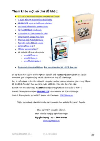 Tham khảo một số chủ đề khác:


200 Yếu tố ảnh hưởng thứ hạng trang web trên Google.



7 Bước để Kinh doanh Online thành công



LOCAL SEO: seo từ khóa liên quan địa điểm



Tạo đường dẫn bánh mì (Breadcrumbs)



Kỹ Thuật SEO ảnh trên Google



10 thủ thuật SEO Webmaster cần tránh



Công thức tính Google Page Rank



Thủ thuật SEO Website bán hàng



Tool kiểm tra tốc độ Load website



Landing Page là gì ?



Affiliate Marketing là gì ?



Và nhiều bài viết khác trên website
o
o

www.SEO.edu.vn

o



www.iNET.edu.vn

www.Marketing.edu.vn

Danh sách tên miền hết hạn. Đặt mua tên miền .VN có PR, Age cao.

Để trở thành một SEOer chuyên nghiệp, bạn cần phải học tập một cách nghiêm túc và cần
nhiều thời gian cũng như công sức để cập nhật các thay đổi của Google.
Đây là cuốn ebook hoàn toàn miễn phí, cung cấp cho bạn một quy trình đơn giản nhưng đầy đủ
để làm SEO. Nếu bạn thực sự mong muốn biết thêm nhiều kiến thức hơn nữa:
Cách 1: Tìm mua sách SEO MASTER toàn tập được phát hành toàn quốc từ 1/2014.
Cách 2: Tham gia huấn luyện SEO MASTER – đưa website lên TOP 1-5 Google.
Cách 3: Tham gia câu lạc bộ SEO Master trên Facebook: f.SEOMaster.vn

Tôi hy vọng ebook này giúp ích cho bạn trong việc đưa website lên trang 1 Google.

Chúc bạn thành công trên Internet.
Thân chào và hẹn gặp bạn trên Google!

Nguyễn Trọng Thơ - SEO Master.
www.SEOMaster.vn

iNET SEO MASTER 2014

V3.0 - 18/12/2013

23

 