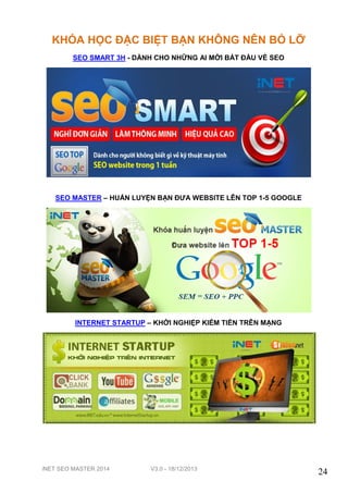 KHÓA HỌC ĐẶC BIỆT BẠN KHÔNG NÊN BỎ LỠ
SEO SMART 3H - DÀNH CHO NHỮNG AI MỚI BẮT ĐẦU VỀ SEO

SEO MASTER – HUẤN LUYỆN BẠN ĐƯA WEBSITE LÊN TOP 1-5 GOOGLE

INTERNET STARTUP – KHỞI NGHIỆP KIẾM TIỀN TRÊN MẠNG

iNET SEO MASTER 2014

V3.0 - 18/12/2013

24

 