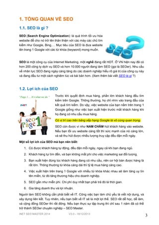 1. TỔNG QUAN VỀ SEO
1.1. SEO là gì ?
SEO (Search Engine Optimization): là quá trình tối ưu hóa
website để cho nó trở lên thân thiện với các máy các chủ tìm
kiếm như Google, Bing,… Mục tiêu của SEO là đưa website
lên trang 1 Google với các từ khóa (keyword) mong muốn.

SEO là một công cụ của Internet Marketing, một nghề đang rất HOT. Ở VN hiện nay đã có
hơn 200 công ty dịch vụ SEO và hơn 10.000 người đang làm SEO (gọi là SEOer). Nhu cầu
về nhân lực SEO đang ngày càng tăng do các doanh nghiệp hiểu rõ giá trị của công cụ này
và đang đầu tư một cách nghiêm túc và bài bản hơn. (Xem thêm bài viết SEO là gì ?)

1.2. Lợi ích của SEO
Trước khi quyết định mua hàng, phần lớn khách hàng đều tìm
kiếm trên Google. Thông thường, họ chỉ nhìn vào trang đầu của
kết quả tìm kiếm. Do vậy, việc website của bạn nằm trên trang 1
Google giống như việc bạn xuất hiện trước mắt khách hàng khi
họ đang có nhu cầu mua hàng.
Có vị trí cao trên bảng xếp hạng Google là vô cùng quan trọng.
SEO còn được ví như NAM CHÂM hút khách hàng vào website.
Nếu bạn tối ưu website càng tốt thì sức mạnh của nó càng lớn,
và sẽ thu hút được nhiều lượng truy cập đều đặn mỗi ngày.
Một số lợi ích của SEO mà bạn nên biết:
1. Có được khách hàng tự động, đều đặn mỗi ngày, ngay cả khi bạn đang ngủ.
2. Khách hàng tự tìm đến, và bạn không mất phí cho việc marketing sai đối tượng.
3. Bạn xuất hiện đúng lúc khách hàng đang có nhu cầu, nên cơ hội bán được hàng là
rất lớn. Thông thường từ khóa càng dài thì tỷ lệ mua hàng càng cao.
4. Việc xuất hiện trên trang 1 Google với nhiều từ khóa khác nhau sẽ làm tăng uy tín
tên miền, từ đó tăng thương hiệu cho doanh nghiệp.
5. SEO gần như miễn phí. Chi phí duy nhất bạn phải trả đó là thời gian.
6. Gia tăng doanh thu và lợi nhuận.
Người làm SEO không cần phải biết về IT. Công việc bạn làm chủ yếu là viết nội dung, và
xây dựng liên kết. Tuy nhiên, nếu bạn biết về IT sẽ là một lợi thế. SEO rất dễ học, dễ làm,
và cộng đồng SEOer thì rất đông. Nếu bạn thực sự tập trung thì chỉ sau 1 năm đã có thể
trở thành SEOer chuyên nghiệp – SEO Master.
iNET SEO MASTER 2014

V3.0 - 18/12/2013

3

 