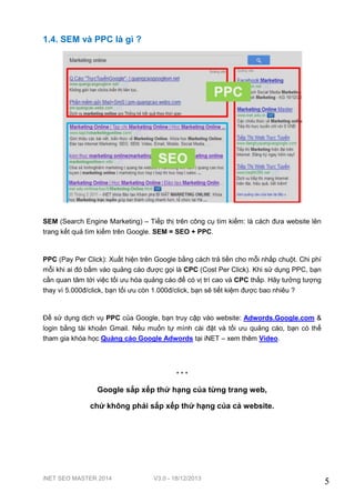 1.4. SEM và PPC là gì ?

SEM (Search Engine Marketing) – Tiếp thị trên công cụ tìm kiếm: là cách đưa website lên
trang kết quả tìm kiếm trên Google. SEM = SEO + PPC.

PPC (Pay Per Click): Xuất hiện trên Google bằng cách trả tiền cho mỗi nhấp chuột. Chi phí
mỗi khi ai đó bấm vào quảng cáo được gọi là CPC (Cost Per Click). Khi sử dụng PPC, bạn
cần quan tâm tới việc tối ưu hóa quảng cáo để có vị trí cao và CPC thấp. Hãy tưởng tượng
thay vì 5.000đ/click, bạn tối ưu còn 1.000đ/click, bạn sẽ tiết kiệm được bao nhiêu ?

Để sử dụng dịch vụ PPC của Google, bạn truy cập vào website: Adwords.Google.com &
login bằng tài khoản Gmail. Nếu muốn tự mình cài đặt và tối ưu quảng cáo, bạn có thể
tham gia khóa học Quảng cáo Google Adwords tại iNET – xem thêm Video.

***

Google sắp xếp thứ hạng của từng trang web,
chứ không phải sắp xếp thứ hạng của cả website.

iNET SEO MASTER 2014

V3.0 - 18/12/2013

5

 