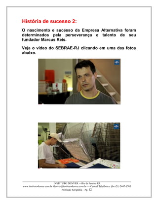 ____________________________________________________________________________________ 
INSTITUTO DENVER —Rio de Janeiro RJ 
www.institutodenver.com.br idenver@institutodenver.com.br — Central Telefônica: (0xx21) 2447-1705 
Profissão Serigrafia – Pg. 12 
História de sucesso 2: 
O nascimento e sucesso da Empresa Alternativa foram determinados pela perseverança e talento de seu fundador Marcus Reis. 
Veja o vídeo do SEBRAE-RJ clicando em uma das fotos abaixo. 
 