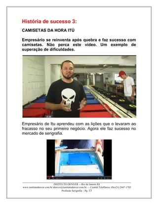 ____________________________________________________________________________________ 
INSTITUTO DENVER —Rio de Janeiro RJ 
www.institutodenver.com.br idenver@institutodenver.com.br — Central Telefônica: (0xx21) 2447-1705 
Profissão Serigrafia – Pg. 13 
História de sucesso 3: 
CAMISETAS DA HORA ITÚ 
Empresário se reinventa após quebra e faz sucesso com camisetas. Não perca este vídeo. Um exemplo de superação de dificuldades. 
Empresário de Itu aprendeu com as lições que o levaram ao fracasso no seu primeiro negócio. Agora ele faz sucesso no mercado de serigrafia. 
 