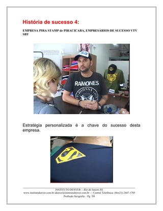 ____________________________________________________________________________________ 
INSTITUTO DENVER —Rio de Janeiro RJ 
www.institutodenver.com.br idenver@institutodenver.com.br — Central Telefônica: (0xx21) 2447-1705 
Profissão Serigrafia – Pg. 14 
História de sucesso 4: 
EMPRESA PIRA STAMP de PIRACICABA, EMPRESÁRIOS DE SUCESSO VTV SBT 
Estratégia personalizada é a chave do sucesso desta empresa. 
 
