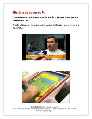 ____________________________________________________________________________________ 
INSTITUTO DENVER —Rio de Janeiro RJ 
www.institutodenver.com.br idenver@institutodenver.com.br — Central Telefônica: (0xx21) 2447-1705 
Profissão Serigrafia – Pg. 16 
História de sucesso 6: 
Como montar uma estamparia de Silk Screen com pouco investimento 
Neste vídeo são apresentadas várias histórias de sucesso em serigrafia. 
 