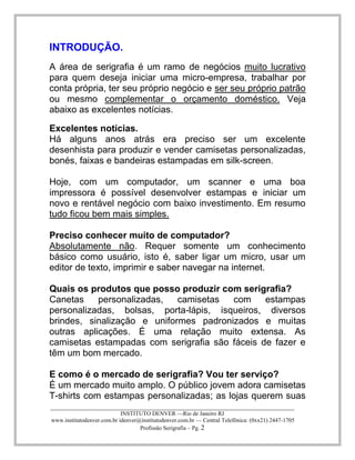 ____________________________________________________________________________________ 
INSTITUTO DENVER —Rio de Janeiro RJ 
www.institutodenver.com.br idenver@institutodenver.com.br — Central Telefônica: (0xx21) 2447-1705 
Profissão Serigrafia – Pg. 2 
INTRODUÇÃO. 
A área de serigrafia é um ramo de negócios muito lucrativo para quem deseja iniciar uma micro-empresa, trabalhar por conta própria, ter seu próprio negócio e ser seu próprio patrão ou mesmo complementar o orçamento doméstico. Veja abaixo as excelentes notícias. 
Excelentes notícias. 
Há alguns anos atrás era preciso ser um excelente desenhista para produzir e vender camisetas personalizadas, bonés, faixas e bandeiras estampadas em silk-screen. 
Hoje, com um computador, um scanner e uma boa impressora é possível desenvolver estampas e iniciar um novo e rentável negócio com baixo investimento. Em resumo tudo ficou bem mais simples. 
Preciso conhecer muito de computador? 
Absolutamente não. Requer somente um conhecimento básico como usuário, isto é, saber ligar um micro, usar um editor de texto, imprimir e saber navegar na internet. 
Quais os produtos que posso produzir com serigrafia? 
Canetas personalizadas, camisetas com estampas personalizadas, bolsas, porta-lápis, isqueiros, diversos brindes, sinalização e uniformes padronizados e muitas outras aplicações. É uma relação muito extensa. As camisetas estampadas com serigrafia são fáceis de fazer e têm um bom mercado. 
E como é o mercado de serigrafia? Vou ter serviço? 
É um mercado muito amplo. O público jovem adora camisetas T-shirts com estampas personalizadas; as lojas querem suas  