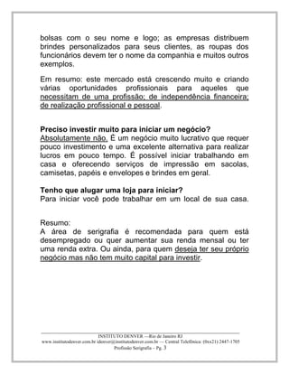 ____________________________________________________________________________________ 
INSTITUTO DENVER —Rio de Janeiro RJ 
www.institutodenver.com.br idenver@institutodenver.com.br — Central Telefônica: (0xx21) 2447-1705 
Profissão Serigrafia – Pg. 3 
bolsas com o seu nome e logo; as empresas distribuem brindes personalizados para seus clientes, as roupas dos funcionários devem ter o nome da companhia e muitos outros exemplos. 
Em resumo: este mercado está crescendo muito e criando várias oportunidades profissionais para aqueles que necessitam de uma profissão; de independência financeira; de realização profissional e pessoal. 
Preciso investir muito para iniciar um negócio? 
Absolutamente não. É um negócio muito lucrativo que requer pouco investimento e uma excelente alternativa para realizar lucros em pouco tempo. É possível iniciar trabalhando em casa e oferecendo serviços de impressão em sacolas, camisetas, papéis e envelopes e brindes em geral. 
Tenho que alugar uma loja para iniciar? 
Para iniciar você pode trabalhar em um local de sua casa. 
Resumo: A área de serigrafia é recomendada para quem está desempregado ou quer aumentar sua renda mensal ou ter uma renda extra. Ou ainda, para quem deseja ter seu próprio negócio mas não tem muito capital para investir. 
 