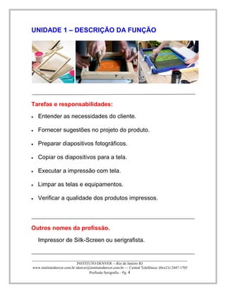 ____________________________________________________________________________________ 
INSTITUTO DENVER —Rio de Janeiro RJ 
www.institutodenver.com.br idenver@institutodenver.com.br — Central Telefônica: (0xx21) 2447-1705 
Profissão Serigrafia – Pg. 4 
UNIDADE 1 – DESCRIÇÃO DA FUNÇÃO 
Tarefas e responsabilidades: Entender as necessidades do cliente. Fornecer sugestões no projeto do produto. Preparar diapositivos fotográficos. Copiar os diapositivos para a tela. Executar a impressão com tela. Limpar as telas e equipamentos. Verificar a qualidade dos produtos impressos. 
Outros nomes da profissão. 
Impressor de Silk-Screen ou serigrafista.  