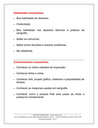 ____________________________________________________________________________________ 
INSTITUTO DENVER —Rio de Janeiro RJ 
www.institutodenver.com.br idenver@institutodenver.com.br — Central Telefônica: (0xx21) 2447-1705 
Profissão Serigrafia – Pg. 5 
Habilidades necessárias. Boa habilidade em desenho. Criatividade. Boa habilidade nos aspectos técnicos e práticos da serigrafia. Saber se comunicar. Saber tomar decisões e resolver problemas. Ser detalhista. 
Conhecimentos necessários. Conhecer os vários métodos de impressão. Conhecer tintas e cores. Conhecer arte, projeto gráfico, materiais e propriedades de tecidos. Conhecer as máquinas usadas em serigrafia. Conhecer como o produto final será usado de modo a produzi-lo corretamente. 
 