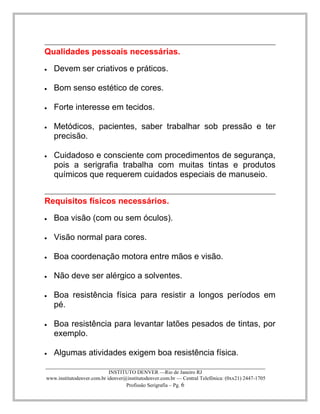 ____________________________________________________________________________________ 
INSTITUTO DENVER —Rio de Janeiro RJ 
www.institutodenver.com.br idenver@institutodenver.com.br — Central Telefônica: (0xx21) 2447-1705 
Profissão Serigrafia – Pg. 6 
Qualidades pessoais necessárias. Devem ser criativos e práticos. Bom senso estético de cores. Forte interesse em tecidos. Metódicos, pacientes, saber trabalhar sob pressão e ter precisão. Cuidadoso e consciente com procedimentos de segurança, pois a serigrafia trabalha com muitas tintas e produtos químicos que requerem cuidados especiais de manuseio. 
Requisitos físicos necessários. Boa visão (com ou sem óculos). Visão normal para cores. Boa coordenação motora entre mãos e visão. Não deve ser alérgico a solventes. Boa resistência física para resistir a longos períodos em pé. Boa resistência para levantar latões pesados de tintas, por exemplo. Algumas atividades exigem boa resistência física.  