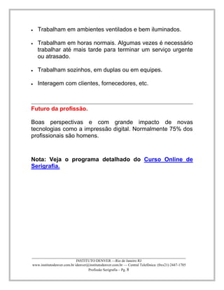 ____________________________________________________________________________________ 
INSTITUTO DENVER —Rio de Janeiro RJ 
www.institutodenver.com.br idenver@institutodenver.com.br — Central Telefônica: (0xx21) 2447-1705 
Profissão Serigrafia – Pg. 8 
Trabalham em ambientes ventilados e bem iluminados. Trabalham em horas normais. Algumas vezes é necessário trabalhar até mais tarde para terminar um serviço urgente ou atrasado. 
Trabalham sozinhos, em duplas ou em equipes. Interagem com clientes, fornecedores, etc. 
Futuro da profissão. 
Boas perspectivas e com grande impacto de novas tecnologias como a impressão digital. Normalmente 75% dos profissionais são homens. 
Nota: Veja o programa detalhado do Curso Online de Serigrafia. 
 
