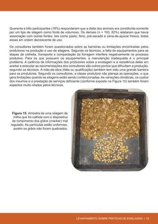 Quarenta e três participantes (18%) responderam que a dieta dos animais era constituída somente
por um tipo de silagem como fonte de volumoso. Os demais (n = 193; 82%) relataram que havia
associação com outras fontes, tais como pasto, feno, pré-secado e cana-de-açúcar fresca, todas
essas em ordem decrescente de uso.

Os consultores também foram questionados sobre as barreiras ou limitações encontradas pelos
produtores na produção e uso de silagens. Segundo os técnicos, a falta de equipamentos para as
etapas de colheita, transporte e compactação da forragem interfere negativamente no processo
produtivo. Para os que possuem os equipamentos, a manutenção inadequada é o principal
problema. A carência de informações dos produtores sobre a ensilagem e a resistência deles em
aceitar e executar as recomendações dos consultores são outros pontos que dificultam a produção,
segundo os técnicos. A mão-de-obra (falta ou qualificação) também tem sido uma grande barreira
para os produtores. Segundo os consultores, a classe produtora não planeja as operações, o que
gera limitações quando as silagens estão sendo confeccionadas. As variações climáticas, os custos
dos insumos e a prestação de serviços deficiente (conforme exposto na Figura 15) também foram
aspectos muito citados pelos técnicos.




 Figura 15. Amostra de uma silagem de
  milho que foi colhida com o dispositivo
 de rompimento dos grãos (cracker) mal
regulado. As partículas estão uniformes,
  porém os grãos não foram quebrados.




                                              LEVANTAMENTO SOBRE PRÁTICAS DE ENSILAGEM | 15
 