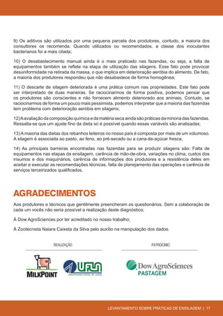 9) Os aditivos são utilizados por uma pequena parcela dos produtores, contudo, a maioria dos
consultores os recomenda. Quando utilizados ou recomendados, a classe dos inoculantes
bacterianos foi a mais citada;

10) O desabastecimento manual ainda é o mais praticado nas fazendas, ou seja, a falta de
equipamentos também se reflete na etapa de utilização das silagens. Esse fato pode provocar
desuniformidade na retirada da massa, o que implica em deterioração aeróbia do alimento. De fato,
a maioria dos produtores respondeu que não desabastece de forma homogênea;

11) O descarte de silagem deteriorada é uma prática comum nas propriedades. Este fato pode
ser interpretado de duas maneiras. Se raciocinarmos de forma positiva, podemos pensar que
os produtores são conscientes e não fornecem alimento deteriorado aos animais. Contudo, se
raciocinarmos de forma um pouco mais pessimista, podemos interpretar que a maioria das fazendas
tem problema com deterioração aeróbia em silagens;

12) A avaliação da composição química e da matéria seca ainda são práticas da minoria das fazendas.
Ressalta-se que um ajuste fino da dieta só é possível quando essas variáveis são analisadas;

13) A maioria das dietas dos rebanhos leiteiros no nosso país é composta por mais de um volumoso.
A silagem é associada ao pasto, ao feno, ao pré-secado ou a cana-de-açúcar fresca;

14) As principais barreiras encontradas nas fazendas para se produzir silagens são: Falta de
equipamentos nas etapas da ensilagem, carência de mão-de-obra, variações no clima, custos dos
insumos e dos maquinários, carência de informações dos produtores e a resistência deles em
aceitar e executar as recomendações técnicas, falta de planejamento das operações e carência de
serviços terceirizados qualificados.




AGRADECIMENTOS
Aos produtores e técnicos que gentilmente preencheram os questionários. Sem a colaboração de
cada um vocês não seria possível a realização deste diagnóstico;

À Dow AgroSciences por ter acreditado no nosso trabalho;

À Zootecnista Naiara Caixeta da Silva pelo auxílio na manipulação dos dados.




                                               LEVANTAMENTO SOBRE PRÁTICAS DE ENSILAGEM | 17
 