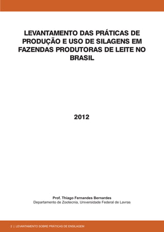 LEVANTAMENTO DAS PRÁTICAS DE
     PRODUÇÃO E USO DE SILAGENS EM
    FAZENDAS PRODUTORAS DE LEITE NO
                BRASIL




                                     2012




                       Prof. Thiago Fernandes Bernardes
             Departamento de Zootecnia, Universidade Federal de Lavras




2 | LEVANTAMENTO SOBRE PRÁTICAS DE ENSILAGEM
 