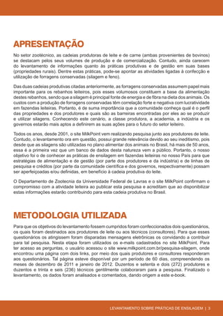 APRESENTAÇÃO
No setor zootécnico, as cadeias produtoras de leite e de carne (ambas provenientes de bovinos)
se destacam pelos seus volumes de produção e de comercialização. Contudo, ainda carecem
do levantamento de informações quanto às práticas produtivas e de gestão em suas bases
(propriedades rurais). Dentre estas práticas, pode-se apontar as atividades ligadas à confecção e
utilização de forragens conservadas (silagem e feno).

Das duas cadeias produtivas citadas anteriormente, as forragens conservadas assumem papel mais
importante para os rebanhos leiteiros, pois esses volumosos constituem a base da alimentação
destes rebanhos, sendo que a silagem é principal fonte de energia e de fibra na dieta dos animais. Os
custos com a produção de forragens conservadas têm correlação forte e negativa com lucratividade
em fazendas leiteiras. Portanto, é de suma importância que a comunidade conheça qual é o perfil
das propriedades e dos produtores e quais são as barreiras encontradas por eles ao se produzir
e utilizar silagens. Conhecendo este cenário, a classe produtora, a academia, a indústria e os
governos estarão mais aptos a definirem as suas ações para o futuro do setor leiteiro.

Todos os anos, desde 2001, o site MilkPoint vem realizando pesquisa junto aos produtores de leite.
Contudo, o levantamento ora em questão, possui grande relevância devido ao seu ineditismo, pois
desde que as silagens são utilizadas no plano alimentar dos animais no Brasil, há mais de 50 anos,
essa é a primeira vez que um banco de dados desta natureza vem a público. Portanto, o nosso
objetivo foi o de conhecer as práticas de ensilagem em fazendas leiteiras no nosso País para que
estratégias de alimentação e de gestão (por parte dos produtores e da indústria) e de linhas de
pesquisa e créditos (por parte da comunidade científica e dos governos, respectivamente) possam
ser aperfeiçoadas e/ou definidas, em benefício à cadeia produtiva do leite.

O Departamento de Zootecnia da Universidade Federal de Lavras e o site MilkPoint confirmam o
compromisso com a atividade leiteira ao publicar esta pesquisa e acreditam que ao disponibilizar
estas informações estarão contribuindo para esta cadeia produtiva no Brasil.




METODOLOGIA UTILIZADA
Para que os objetivos do levantamento fossem cumpridos foram confeccionados dois questionários,
os quais foram destinados aos produtores de leite ou aos técnicos (consultores). Para que esses
questionários os atingissem foram disparadas mensagens eletrônicas os convidando a contribuir
para tal pesquisa. Nesta etapa foram utilizados os e-mails cadastrados no site MilkPoint. Para
ter acesso as perguntas, o usuário acessou o site www.milkpoint.com.br/pesquisa-silagem, onde
encontrou uma página com dois links, por meio dos quais produtores e consultores responderam
aos questionários. Tal página esteve disponível por um período de 60 dias, compreendendo os
meses de dezembro de 2011 e janeiro de 2012. Duzentos e setenta e dois (272) produtores e
duzentos e trinta e seis (236) técnicos gentilmente colaboraram para a pesquisa. Finalizado o
levantamento, os dados foram analisados e comentados, dando origem a este e-book.




                                                 LEVANTAMENTO SOBRE PRÁTICAS DE ENSILAGEM | 3
 